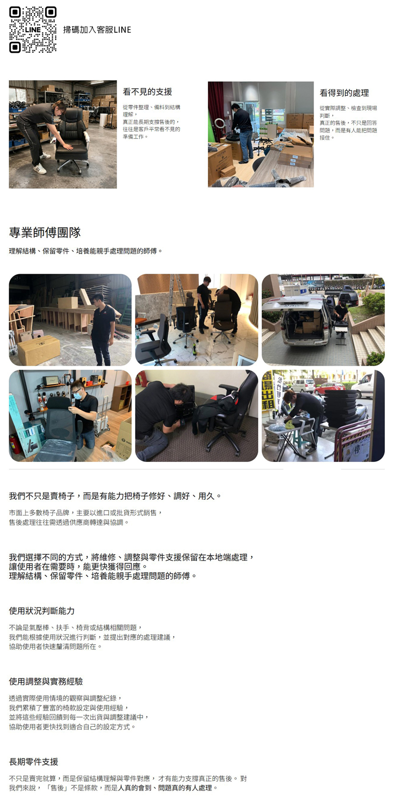 掃碼加入客服LINE看不見的支援從零件整理、備料到結構理解真正能長期支撐的,往往是客戶平常看不見的準備工作。看得到的處理從實際整、檢查到現場判斷,真正的,不只是回答問題,而是有人能把問題接住。專業師傅團隊理解結構、保留零件、培養能親手處理問題的師傅。我們不只是賣椅子,而是有能力把椅子修、調好、用久。市面上多數椅子品牌,主要以進口或批貨形式銷售,售後處理往往需透過供應商轉達與協調。我們選擇不同的方式,將維修、調整與零件支援保留在本地端處理,讓使用者在需要時,能更快獲得回應。理解結構、保留零件、培養能親手處理問題的師傅。使用狀況判斷能力不論是氣壓棒、扶手、椅背或結構相關問題,我們能根據使用狀況進行判斷,並提出對應的處理建議,協助使用者快速釐清問題所在。使用調整與實務透過實際使用情境的觀察與調整紀錄,我們累積了豐富的椅款設定與使用經驗,並將這些經驗回饋到每一次出貨與調整建議中,協助使用者更快找到適合自己的設定方式。長期零件支援不只是賣完就算,而是保留結構理解與零件對應,才有能力支撐真正的售後。對我們來說, 「售後」不是條款,而是人真的會到、問題真的有人處理。租